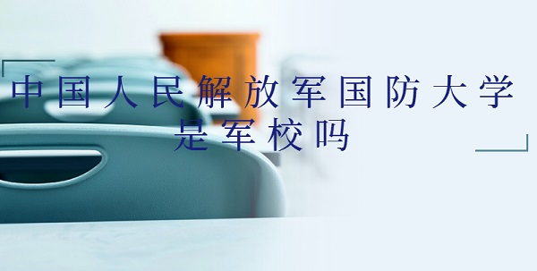 1647502986795485.jpg 中國人民解放軍國防大學是軍校嗎?什么級別(附軍事類院校名單)